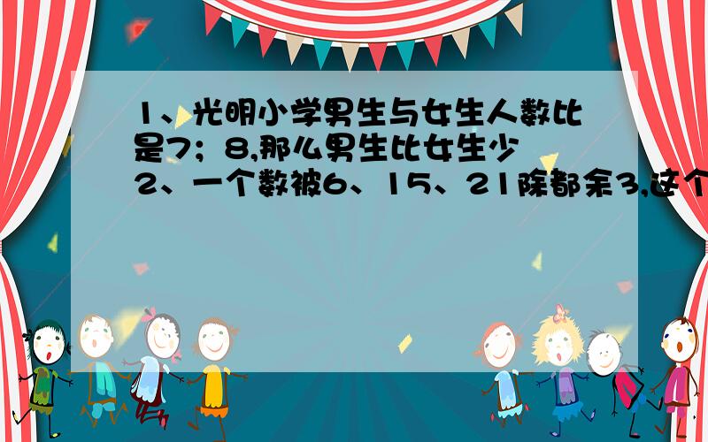 1、光明小学男生与女生人数比是7；8,那么男生比女生少 2、一个数被6、15、21除都余3,这个数是多少 3、