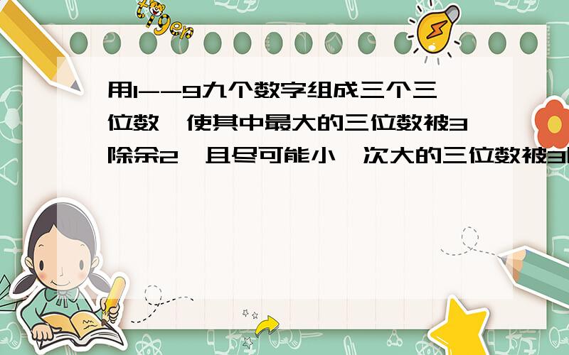 用1--9九个数字组成三个三位数,使其中最大的三位数被3除余2,且尽可能小,次大的三位数被3除余1,最小三位数能被3整除