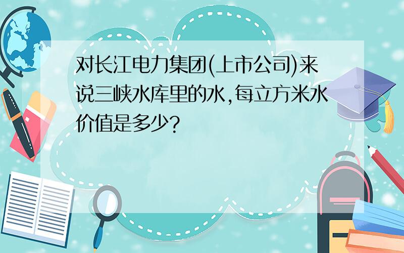 对长江电力集团(上市公司)来说三峡水库里的水,每立方米水价值是多少?