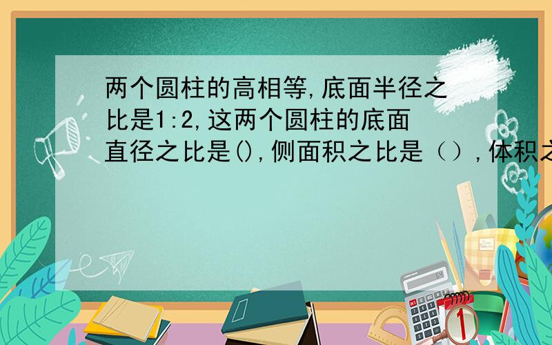 两个圆柱的高相等,底面半径之比是1:2,这两个圆柱的底面直径之比是(),侧面积之比是（）,体积之比是（）