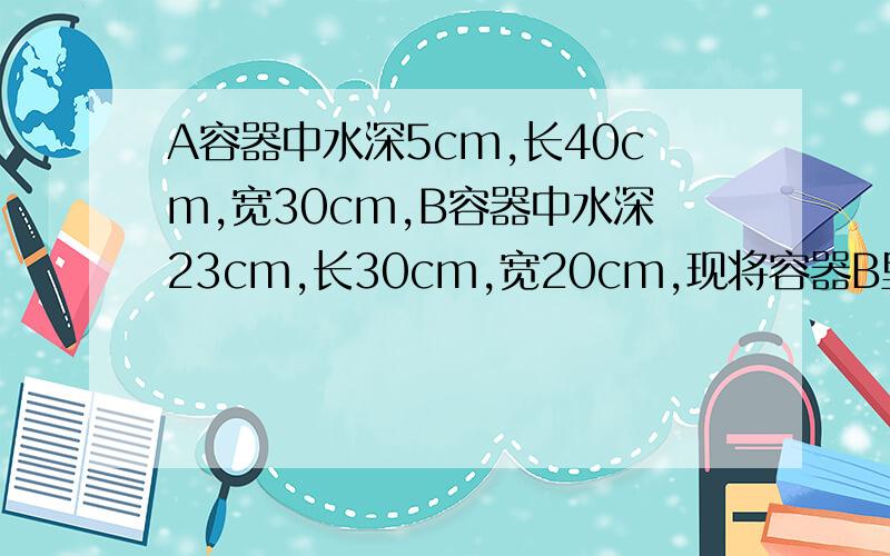 A容器中水深5cm,长40cm,宽30cm,B容器中水深23cm,长30cm,宽20cm,现将容器B里的水到一部分到容器