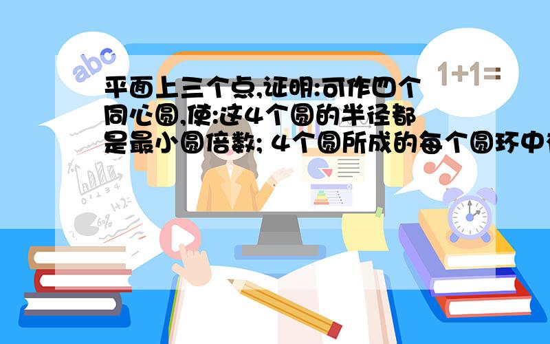 平面上三个点,证明:可作四个同心圆,使:这4个圆的半径都是最小圆倍数; 4个圆所成的每个圆环中有一个点