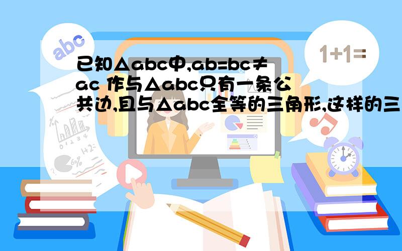 已知△abc中,ab=bc≠ac 作与△abc只有一条公共边,且与△abc全等的三角形,这样的三角形能作出几个?正确答案