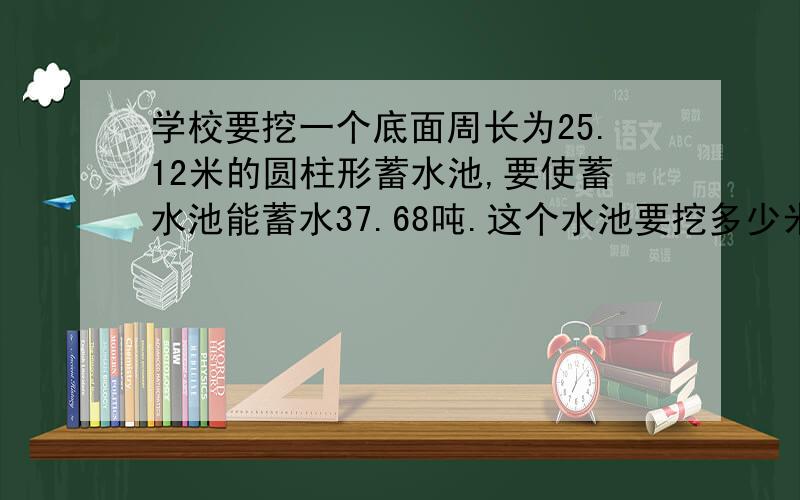 学校要挖一个底面周长为25.12米的圆柱形蓄水池,要使蓄水池能蓄水37.68吨.这个水池要挖多少米深?