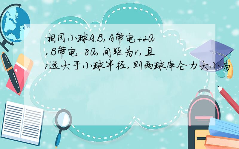相同小球A.B,A带电+2Q,B带电-8Q,间距为r,且r远大于小球半径,则两球库仑力大小为
