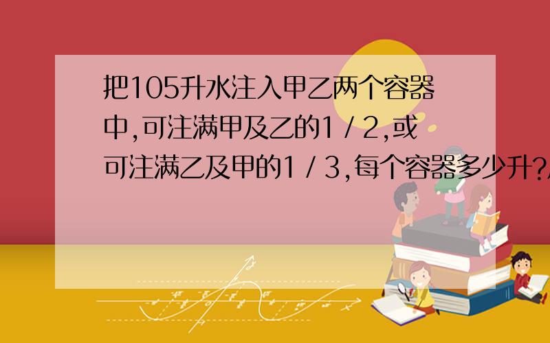 把105升水注入甲乙两个容器中,可注满甲及乙的1／2,或可注满乙及甲的1／3,每个容器多少升?用算术解法