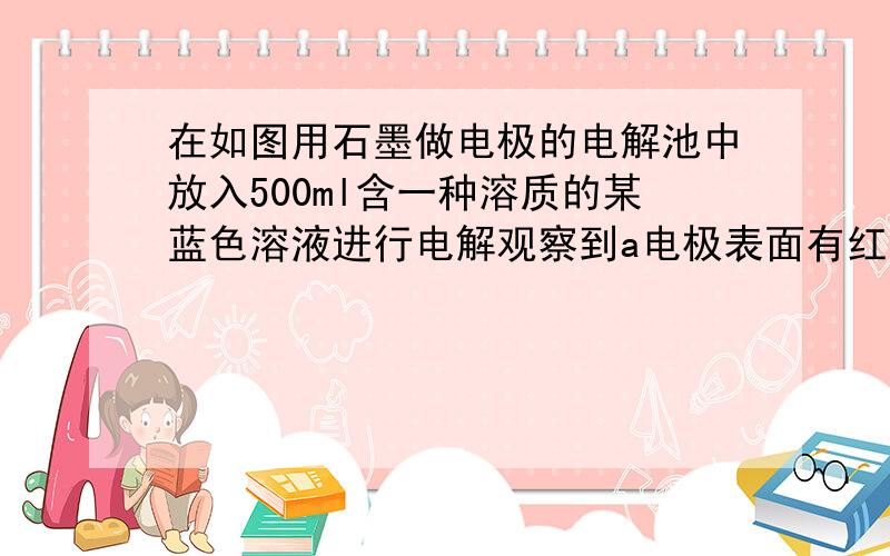 在如图用石墨做电极的电解池中放入500ml含一种溶质的某蓝色溶液进行电解观察到a电极表面有红色的固态物质生成b的电极有无