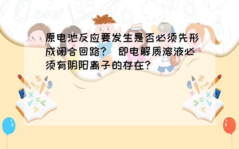 原电池反应要发生是否必须先形成闭合回路?(即电解质溶液必须有阴阳离子的存在?)