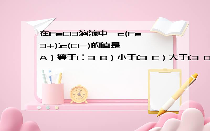 在FeCl3溶液中,c(Fe3+):c(Cl-)的值是 A）等于1：3 B）小于1:3 C）大于1:3 D） 1:1