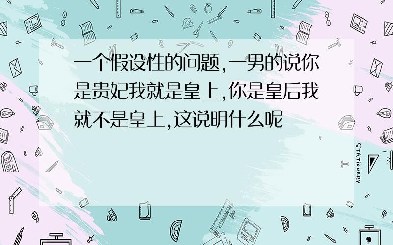 一个假设性的问题,一男的说你是贵妃我就是皇上,你是皇后我就不是皇上,这说明什么呢