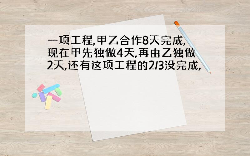 一项工程,甲乙合作8天完成,现在甲先独做4天,再由乙独做2天,还有这项工程的2/3没完成,