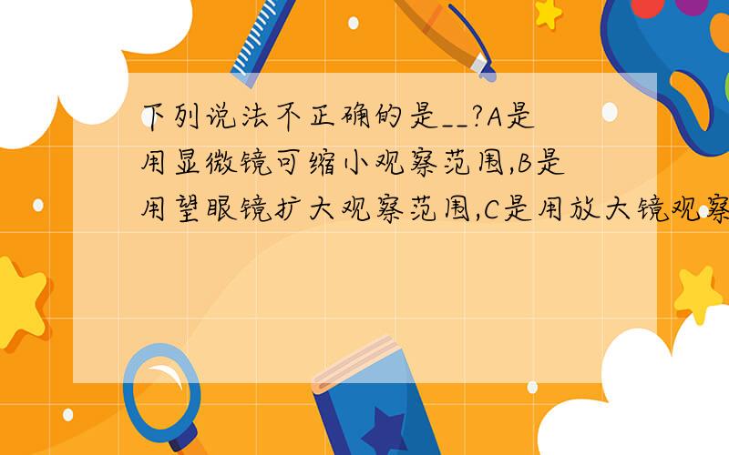 下列说法不正确的是__?A是用显微镜可缩小观察范围,B是用望眼镜扩大观察范围,C是用放大镜观察指纹更清晰,D