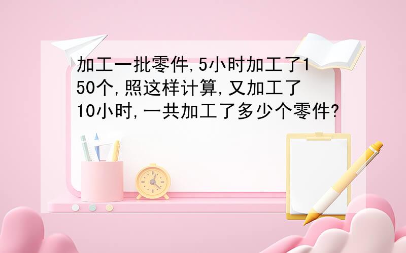 加工一批零件,5小时加工了150个,照这样计算,又加工了10小时,一共加工了多少个零件?