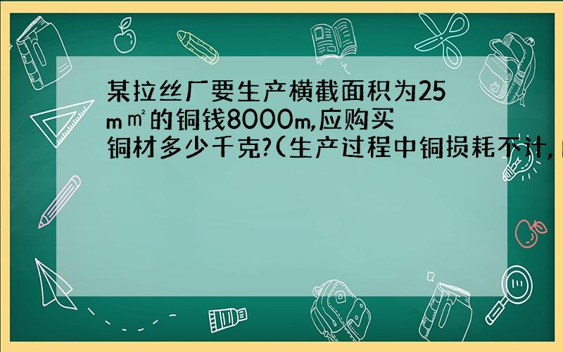 某拉丝厂要生产横截面积为25m㎡的铜钱8000m,应购买铜材多少千克?(生产过程中铜损耗不计,Р铜＝8.9×10