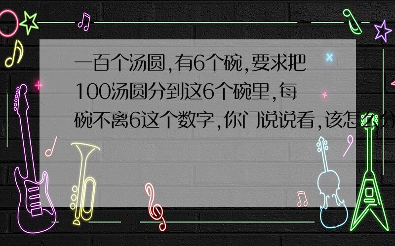 一百个汤圆,有6个碗,要求把100汤圆分到这6个碗里,每碗不离6这个数字,你门说说看,该怎么分.没有小数哈