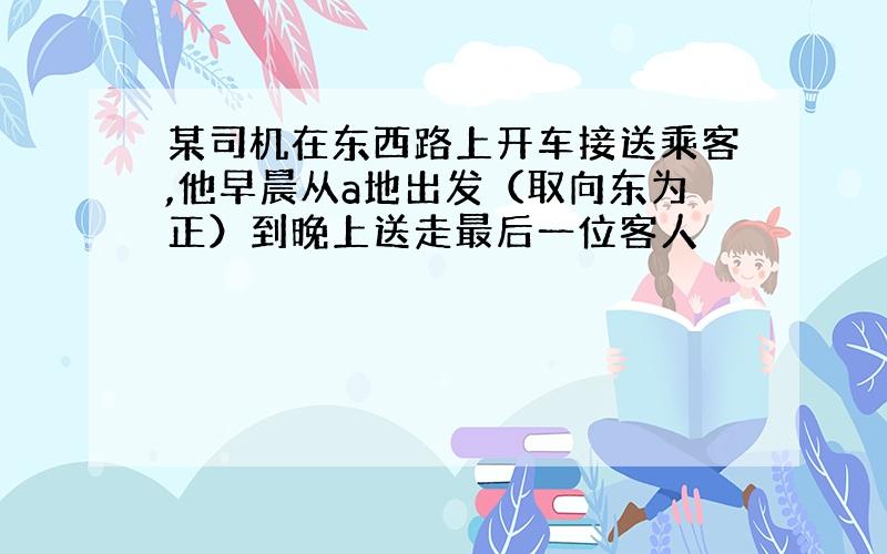 某司机在东西路上开车接送乘客,他早晨从a地出发（取向东为正）到晚上送走最后一位客人