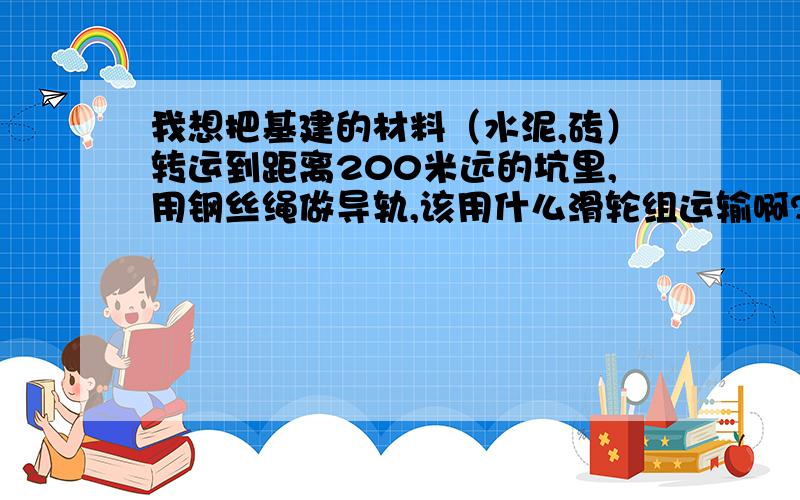 我想把基建的材料（水泥,砖）转运到距离200米远的坑里,用钢丝绳做导轨,该用什么滑轮组运输啊?