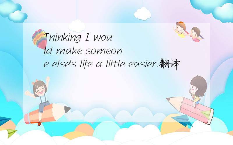 Thinking I would make someone else's life a little easier.翻译