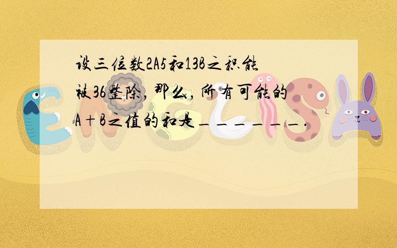 设三位数2A5和13B之积能被36整除，那么，所有可能的A+B之值的和是______．