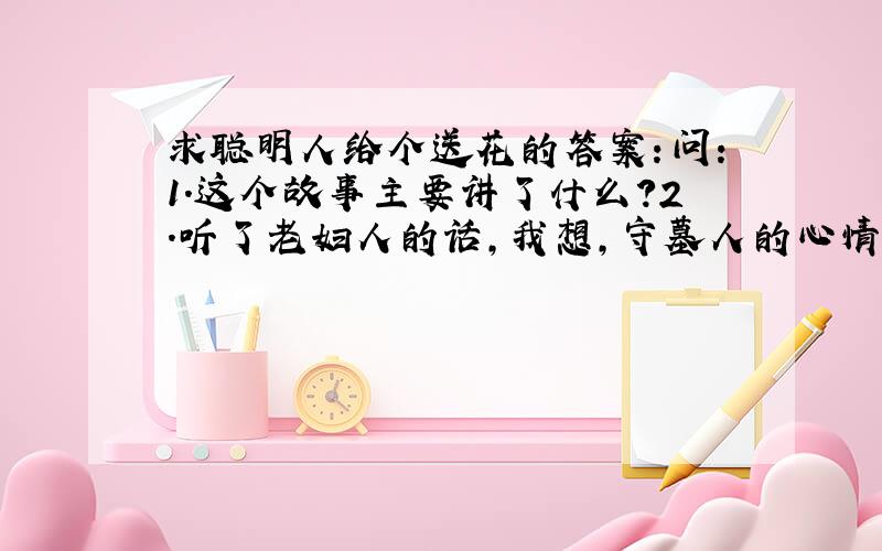 求聪明人给个送花的答案：问：1.这个故事主要讲了什么?2.听了老妇人的话,我想,守墓人的心情一定会.