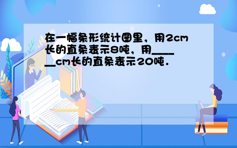 在一幅条形统计图里，用2cm长的直条表示8吨，用______cm长的直条表示20吨．