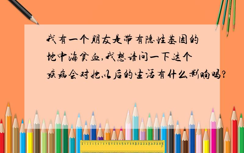 我有一个朋友是带有隐性基因的地中海贫血,我想请问一下这个疾病会对她以后的生活有什么影响吗?