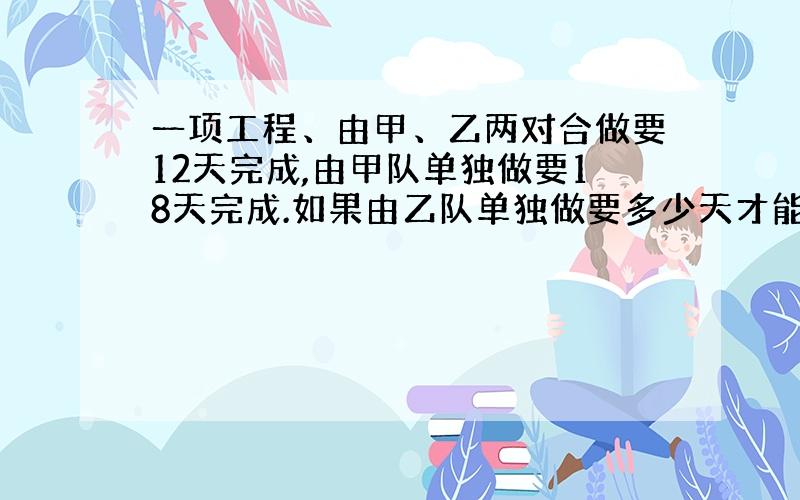 一项工程、由甲、乙两对合做要12天完成,由甲队单独做要18天完成.如果由乙队单独做要多少天才能完成?