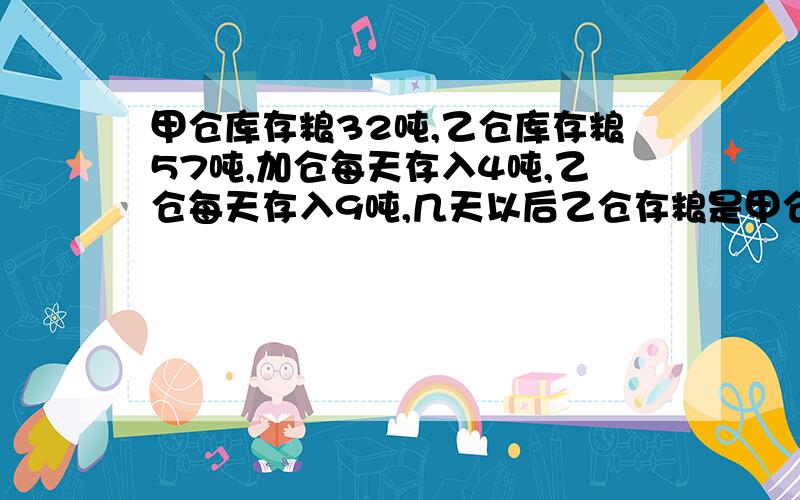 甲仓库存粮32吨,乙仓库存粮57吨,加仓每天存入4吨,乙仓每天存入9吨,几天以后乙仓存粮是甲仓的3倍?