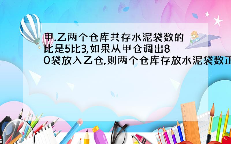 甲.乙两个仓库共存水泥袋数的比是5比3,如果从甲仓调出80袋放入乙仓,则两个仓库存放水泥袋数正好相等,两