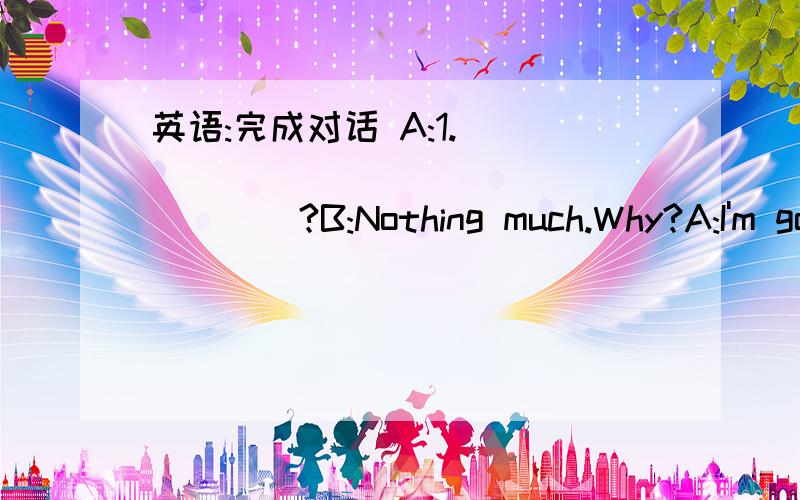 英语:完成对话 A:1.____________________?B:Nothing much.Why?A:I'm go