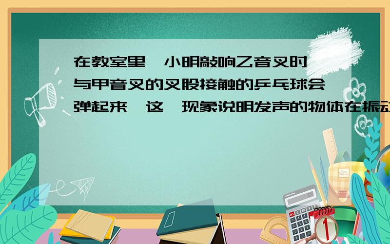 在教室里,小明敲响乙音叉时,与甲音叉的叉股接触的乒乓球会弹起来,这一现象说明发声的物体在振动 急