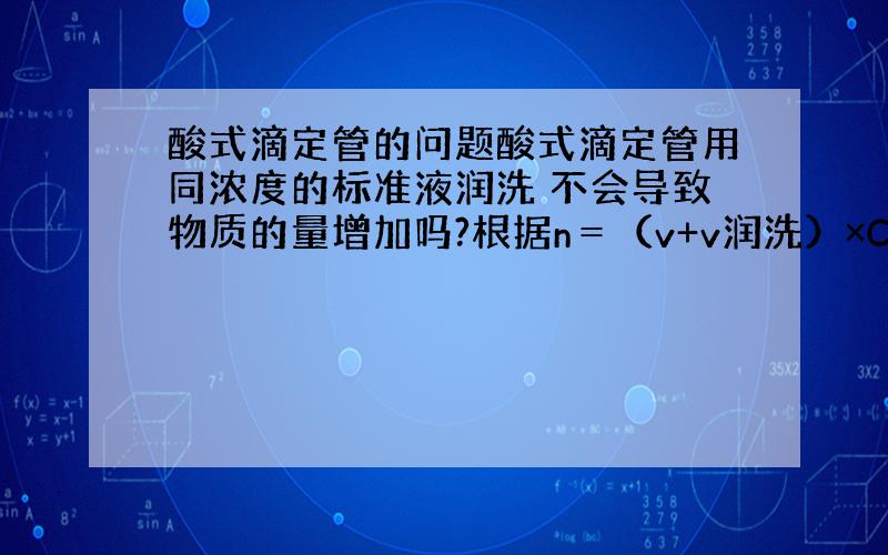 酸式滴定管的问题酸式滴定管用同浓度的标准液润洗 不会导致物质的量增加吗?根据n＝（v+v润洗）×C浓