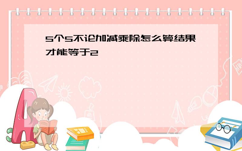 5个5不论加减乘除怎么算结果才能等于2