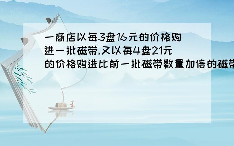 一商店以每3盘16元的价格购进一批磁带,又以每4盘21元的价格购进比前一批磁带数量加倍的磁带,若以每盘K元