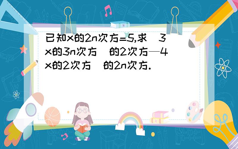 已知x的2n次方=5,求（3x的3n次方）的2次方—4（x的2次方）的2n次方.