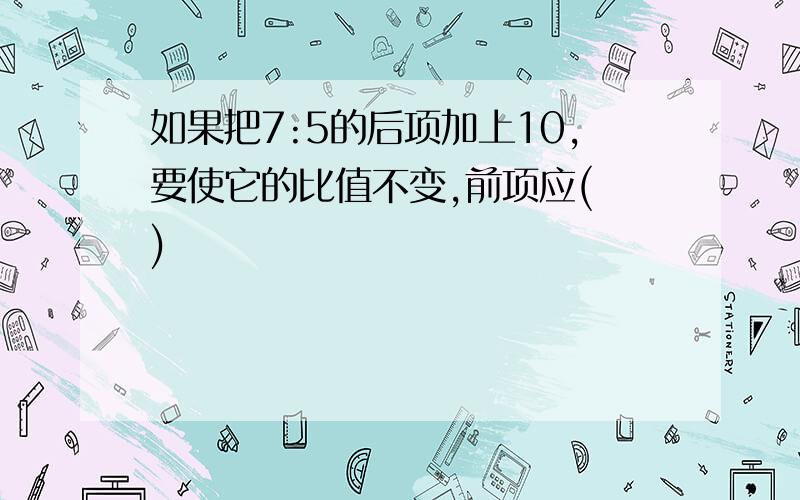 如果把7:5的后项加上10,要使它的比值不变,前项应( )