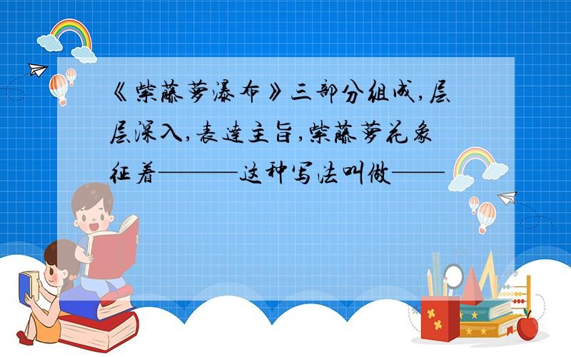 《紫藤萝瀑布》三部分组成,层层深入,表达主旨,紫藤萝花象征着———这种写法叫做——