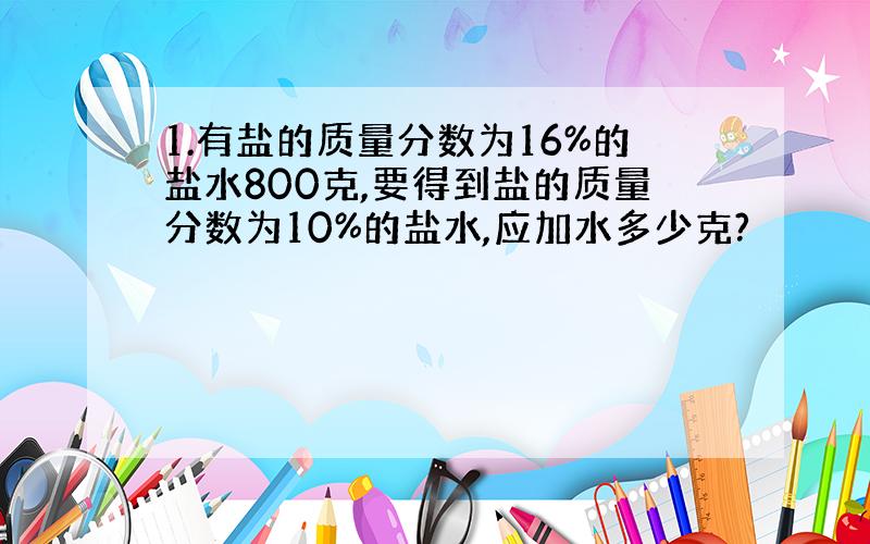 1.有盐的质量分数为16%的盐水800克,要得到盐的质量分数为10%的盐水,应加水多少克?