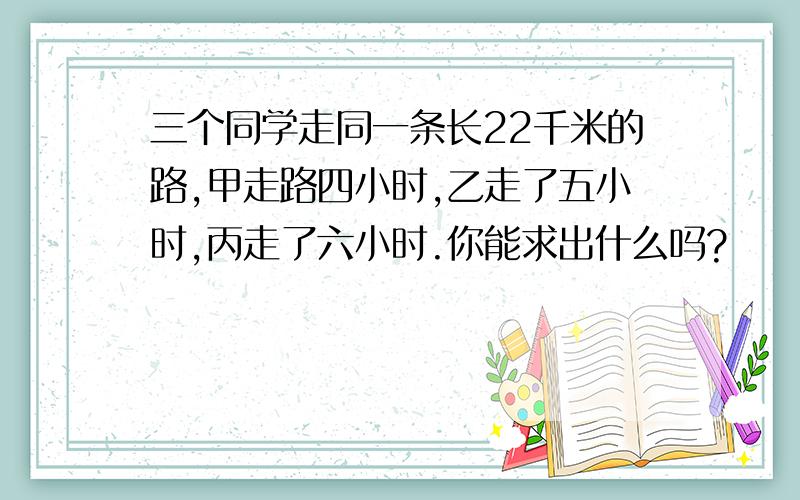 三个同学走同一条长22千米的路,甲走路四小时,乙走了五小时,丙走了六小时.你能求出什么吗?