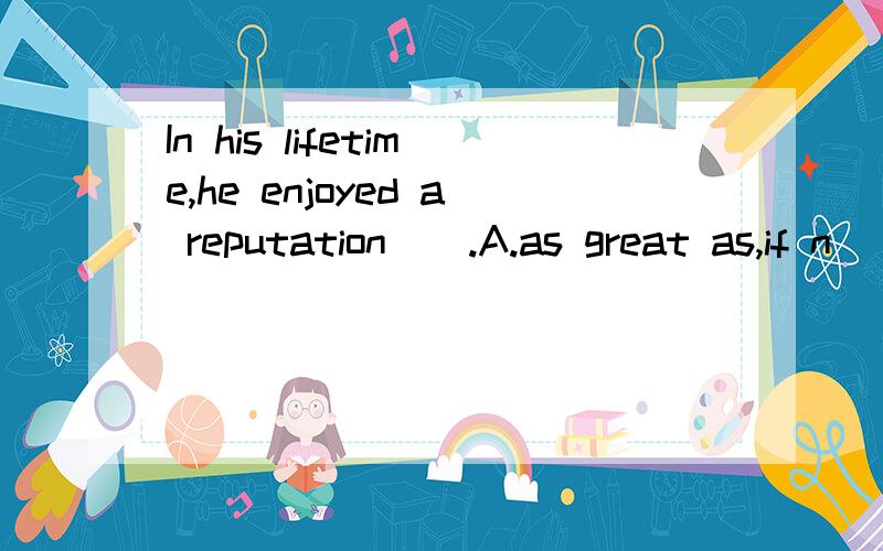 In his lifetime,he enjoyed a reputation＿＿.A.as great as,if n