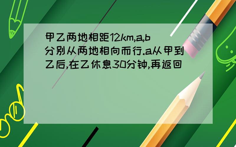 甲乙两地相距12km,a,b分别从两地相向而行.a从甲到乙后,在乙休息30分钟,再返回