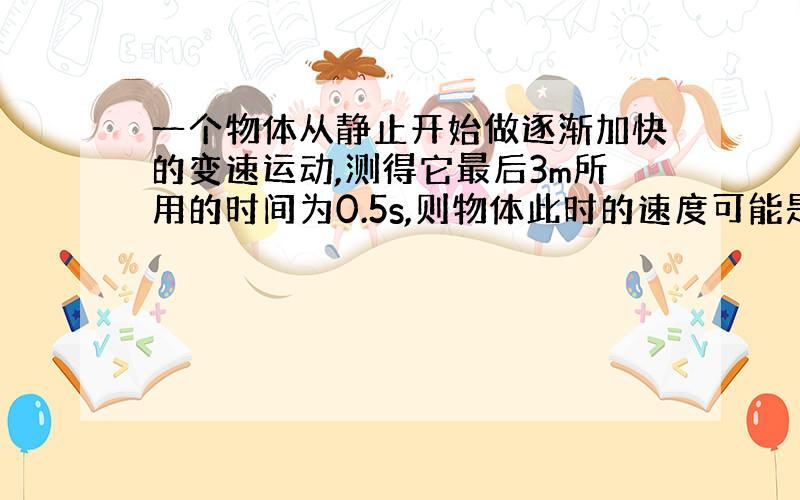 一个物体从静止开始做逐渐加快的变速运动,测得它最后3m所用的时间为0.5s,则物体此时的速度可能是（ ）