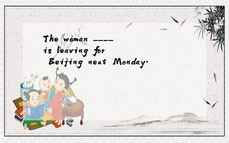 The woman ____is leaving for Beijing next Monday.