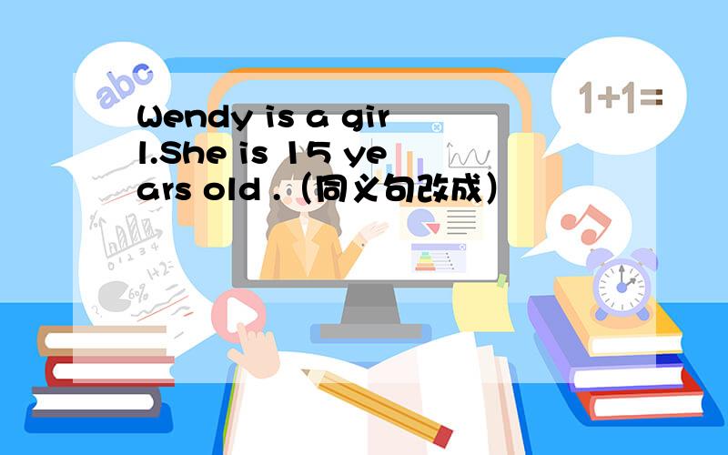 Wendy is a girl.She is 15 years old .（同义句改成）