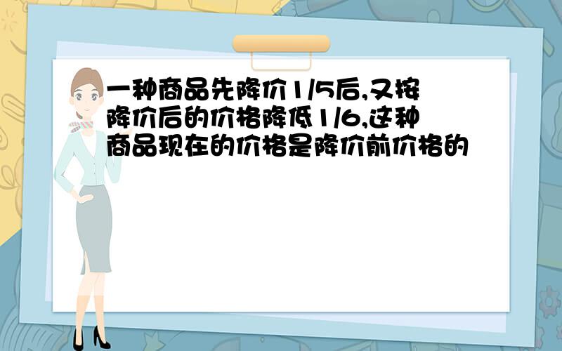 一种商品先降价1/5后,又按降价后的价格降低1/6,这种商品现在的价格是降价前价格的