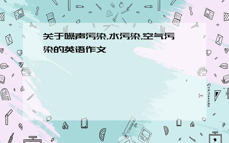 关于噪声污染，水污染，空气污染的英语作文