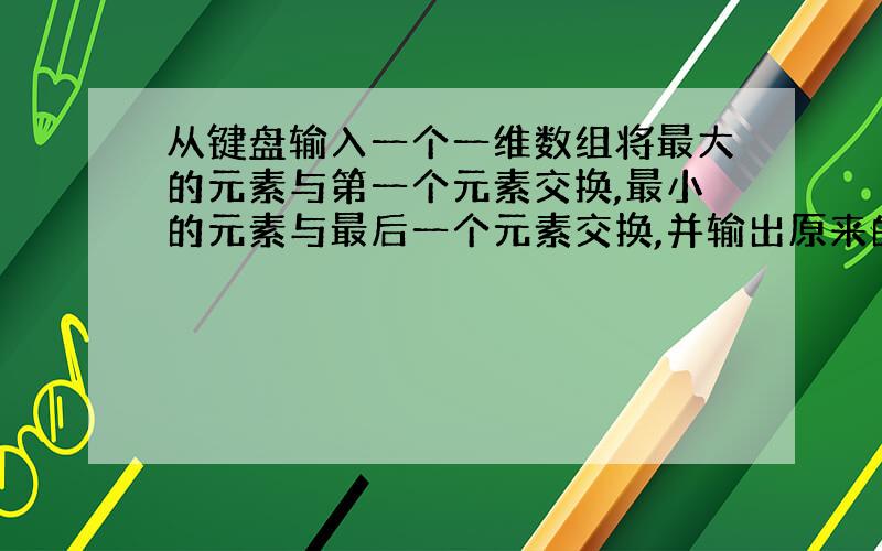 从键盘输入一个一维数组将最大的元素与第一个元素交换,最小的元素与最后一个元素交换,并输出原来的数组