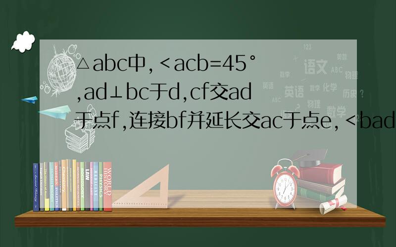 △abc中,﹤acb=45°,ad⊥bc于d,cf交ad于点f,连接bf并延长交ac于点e,﹤bad=﹤fcd