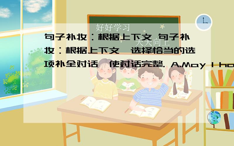 句子补妆：根据上下文 句子补妆：根据上下文,选择恰当的选项补全对话,使对话完整. A.May I have a look