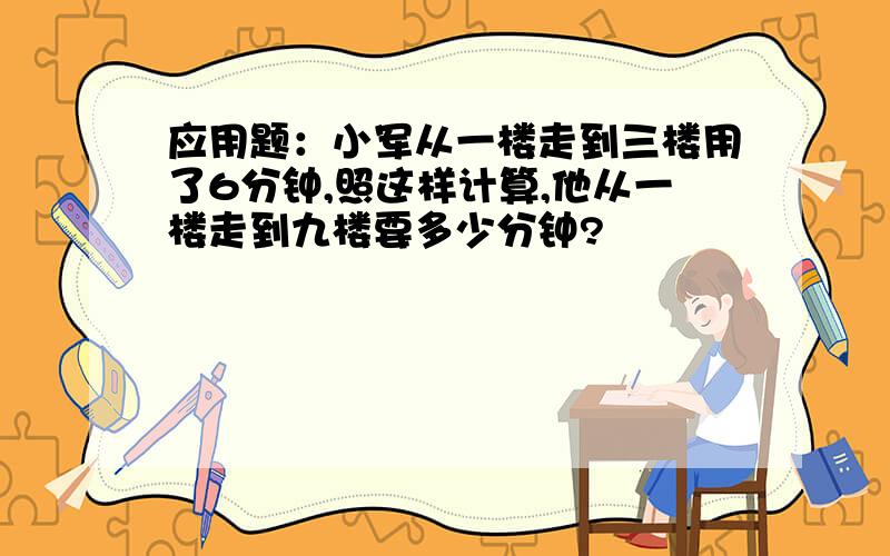 应用题：小军从一楼走到三楼用了6分钟,照这样计算,他从一楼走到九楼要多少分钟?